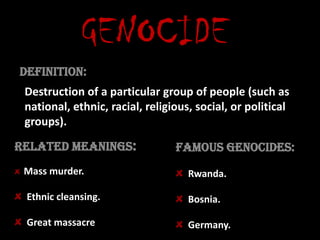 GENOCIDE Definition: Destruction of a particular group of people (such as national, ethnic, racial, religious, social, or political groups). Related meanings: Famous genocides: Mass murder.  Ethnic cleansing. Great massacre. Rwanda.  Bosnia. Germany. 