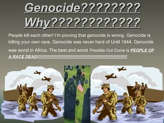 Genocide????????
          Why????????????
People kill each other! I’m proving that genocide is wrong. Genocide is
killing your own race. Genocide was never herd of Until 1944. Genocide
was worst in Africa. The best and worst Possible Out Come Is PEOPLE OF
A RACE DEAD!!!!!!!!!!!!!!!!!!!!!!!!!!!!!!!!!!!!!!!!!!!!!!!!!!!!!!!!!!!!!!!!!!
 