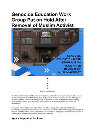 Genocide Education Work
Group Put on Hold After
Removal of Muslim Activist
S
H
A
R
E
Source- Sahan Journal
The Minnesota Department of Education recently found itself embroiled in controversy after the removal
of a Muslim activist, Asma Mohammed, from the Education on the Holocaust, Genocide of Indigenous
Peoples, and Other Genocides Working Group. Mohammed, who had been appointed to the working
group, was later ousted, sparking outrage and scrutiny over the selection process and criteria for
membership.
The agency acknowledged receiving feedback about the working group’s development process,
particularly concerning member selection and notification procedures. The controversy gained widespread
attention after Mohammed shared her experience on social media, highlighting discrepancies in the lists of
working group members that included and excluded her name.
Agency Responds with a Pause
 