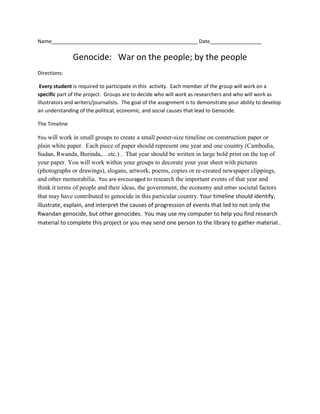 Name___________________________________________________ Date__________________
Genocide: War on the people; by the people
Directions:
Every student is required to participate in this activity. Each member of the group will work on a
specific part of the project. Groups are to decide who will work as researchers and who will work as
illustrators and writers/journalists. The goal of the assignment is to demonstrate your ability to develop
an understanding of the political, economic, and social causes that lead to Genocide.
The Timeline
You will work in small groups to create a small poster-size timeline on construction paper or
plain white paper. Each piece of paper should represent one year and one country (Cambodia,
Sudan, Rwanda, Burinda,…etc.) . That year should be written in large bold print on the top of
your paper. You will work within your groups to decorate your year sheet with pictures
(photographs or drawings), slogans, artwork, poems, copies or re-created newspaper clippings,
and other memorabilia. You are encouraged to research the important events of that year and
think it terms of people and their ideas, the government, the economy and other societal factors
that may have contributed to genocide in this particular country. Your timeline should identify,
illustrate, explain, and interpret the causes of progression of events that led to not only the
Rwandan genocide, but other genocides. You may use my computer to help you find research
material to complete this project or you may send one person to the library to gather material..
 