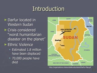 Introduction Darfur located in Western Sudan Crisis considered “worst humanitarian disaster on the planet” Ethnic Violence Estimated 1.8 million have been displaced 70,000 people have died http://organizations.missouristate.edu/stand/Darfur-Map.gif 