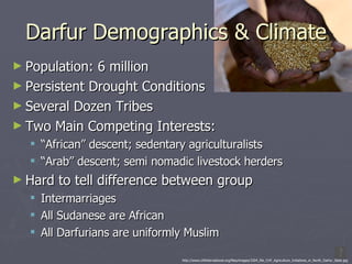 Darfur Demographics & Climate Population: 6 million Persistent Drought Conditions Several Dozen Tribes Two Main Competing Interests: “ African” descent; sedentary agriculturalists “ Arab” descent; semi nomadic livestock herders Hard to tell difference between group Intermarriages All Sudanese are African All Darfurians are uniformly Muslim http://www.chfinternational.org/files/images/3304_file_CHF_Agriculture_Initiatives_in_North_Darfur_State.jpg 