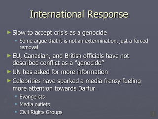 International Response Slow to accept crisis as a genocide Some argue that it is not an extermination, just a forced removal EU, Canadian, and British officials have not described conflict as a “genocide”  UN has asked for more information Celebrities have sparked a media frenzy fueling more attention towards Darfur Evangelists Media outlets Civil Rights Groups 