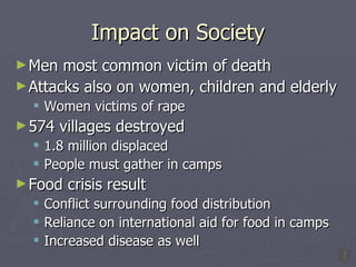 Impact on Society Men most common victim of death Attacks also on women, children and elderly Women victims of rape 574 villages destroyed 1.8 million displaced People must gather in camps Food crisis result Conflict surrounding food distribution Reliance on international aid for food in camps Increased disease as well 
