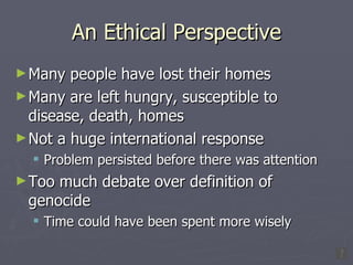 An Ethical Perspective Many people have lost their homes Many are left hungry, susceptible to disease, death, homes Not a huge international response Problem persisted before there was attention Too much debate over definition of genocide Time could have been spent more wisely 
