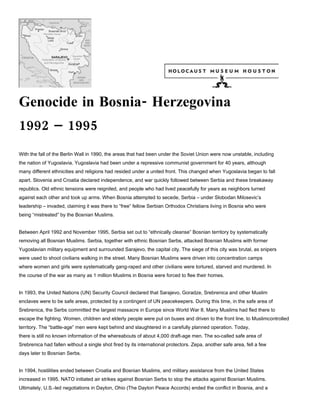 Genocide in Bosnia- Herzegovina
1992 – 1995
With the fall of the Berlin Wall in 1990, the areas that had been under the Soviet Union were now unstable, including
the nation of Yugoslavia. Yugoslavia had been under a repressive communist government for 40 years, although
many different ethnicities and religions had resided under a united front. This changed when Yugoslavia began to fall
apart. Slovenia and Croatia declared independence, and war quickly followed between Serbia and these breakaway
republics. Old ethnic tensions were reignited, and people who had lived peacefully for years as neighbors turned
against each other and took up arms. When Bosnia attempted to secede, Serbia – under Slobodan Milosevic’s
leadership – invaded, claiming it was there to “free” fellow Serbian Orthodox Christians living in Bosnia who were
being “mistreated” by the Bosnian Muslims.


Between April 1992 and November 1995, Serbia set out to “ethnically cleanse” Bosnian territory by systematically
removing all Bosnian Muslims. Serbia, together with ethnic Bosnian Serbs, attacked Bosnian Muslims with former
Yugoslavian military equipment and surrounded Sarajevo, the capital city. The siege of this city was brutal, as snipers
were used to shoot civilians walking in the street. Many Bosnian Muslims were driven into concentration camps
where women and girls were systematically gang-raped and other civilians were tortured, starved and murdered. In
the course of the war as many as 1 million Muslims in Bosnia were forced to flee their homes.


In 1993, the United Nations (UN) Security Council declared that Sarajevo, Goradze, Srebrenica and other Muslim
enclaves were to be safe areas, protected by a contingent of UN peacekeepers. During this time, in the safe area of
Srebrenica, the Serbs committed the largest massacre in Europe since World War II. Many Muslims had fled there to
escape the fighting. Women, children and elderly people were put on buses and driven to the front line, to Muslimcontrolled
territory. The “battle-age” men were kept behind and slaughtered in a carefully planned operation. Today,
there is still no known information of the whereabouts of about 4,000 draft-age men. The so-called safe area of
Srebrenica had fallen without a single shot fired by its international protectors. Zepa, another safe area, fell a few
days later to Bosnian Serbs.


In 1994, hostilities ended between Croatia and Bosnian Muslims, and military assistance from the United States
increased in 1995. NATO initiated air strikes against Bosnian Serbs to stop the attacks against Bosnian Muslims.
Ultimately, U.S.-led negotiations in Dayton, Ohio (The Dayton Peace Accords) ended the conflict in Bosnia, and a
 