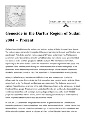 Genocide in the Darfur Region of Sudan
2004 – Present
Civil war has existed between the northern and southern regions of Sudan for more than a decade.
The northern region, centered on the capital of Khartoum, is predominantly made up of Muslims who
are ethnically Arab. In the southern region, groups of Christians and animists live. The Khartoum
government under General Omar al-Bashir wished to create a more Islamic-based government that
was opposed by the southern groups and led to the civil war. After international intervention,
significantly by the United States, a cease-fire was reached and peace agreement set in place. This
agreement called for more power sharing and better representation of the southern groups in the
government. In the western region of Darfur, a rebel group sought to have the same benefits and
attacked a government outpost in 2003. The government of Sudan reacted with crushing brutality.

Although the Darfur region is predominantly Muslim, there were economic and tribal/ethnic
differences in the region. Economically, the Arab groups had been nomadic herders while the African
groups (such as the Fur, Maasalit and Zaghawa) were pastoralists. The Sudanese government
exploited these differences by arming ethnic Arab militia groups, known as the “Janjaweed,” to attack
the ethnic African groups. The government would attack from the air, and then, the Janjaweed forces
would enact a scorched earth campaign, burning villages and poisoning wells. Nearly 400,000
people have been killed in these actions, women have been systematically raped and more than 2
million people have been displaced as a result of these actions.

In 2004, the U.S. government recognized these actions as genocide under the United Nations
Genocide Convention. Criminal proceedings have begun with the International Criminal Tribunal, and
both the African Union and United Nations have sought to introduce forces to stop the violence and
aid the internally displaced, as well as refugees who fled to Chad. Despite these actions, attacks
 