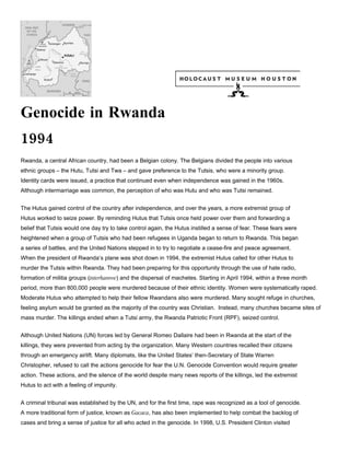 Genocide in Rwanda
1994
Rwanda, a central African country, had been a Belgian colony. The Belgians divided the people into various
ethnic groups – the Hutu, Tutsi and Twa – and gave preference to the Tutsis, who were a minority group.
Identity cards were issued, a practice that continued even when independence was gained in the 1960s.
Although intermarriage was common, the perception of who was Hutu and who was Tutsi remained.


The Hutus gained control of the country after independence, and over the years, a more extremist group of
Hutus worked to seize power. By reminding Hutus that Tutsis once held power over them and forwarding a
belief that Tutsis would one day try to take control again, the Hutus instilled a sense of fear. These fears were
heightened when a group of Tutsis who had been refugees in Uganda began to return to Rwanda. This began
a series of battles, and the United Nations stepped in to try to negotiate a cease-fire and peace agreement.
When the president of Rwanda’s plane was shot down in 1994, the extremist Hutus called for other Hutus to
murder the Tutsis within Rwanda. They had been preparing for this opportunity through the use of hate radio,
formation of militia groups (interhamwe) and the dispersal of machetes. Starting in April 1994, within a three month
period, more than 800,000 people were murdered because of their ethnic identity. Women were systematically raped.
Moderate Hutus who attempted to help their fellow Rwandans also were murdered. Many sought refuge in churches,
feeling asylum would be granted as the majority of the country was Christian. Instead, many churches became sites of
mass murder. The killings ended when a Tutsi army, the Rwanda Patriotic Front (RPF), seized control.


Although United Nations (UN) forces led by General Romeo Dallaire had been in Rwanda at the start of the
killings, they were prevented from acting by the organization. Many Western countries recalled their citizens
through an emergency airlift. Many diplomats, like the United States’ then-Secretary of State Warren
Christopher, refused to call the actions genocide for fear the U.N. Genocide Convention would require greater
action. These actions, and the silence of the world despite many news reports of the killings, led the extremist
Hutus to act with a feeling of impunity.


A criminal tribunal was established by the UN, and for the first time, rape was recognized as a tool of genocide.
A more traditional form of justice, known as Gacaca, has also been implemented to help combat the backlog of
cases and bring a sense of justice for all who acted in the genocide. In 1998, U.S. President Clinton visited
 