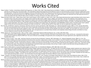 Works Cited
“About FreeRice.” FreeRice. United Nations World Food Programme, n.d. Web. 22 Oct. 2010. <http://www.freerice.com/about>. FreeRice is a nonprofit website that aims to provide free
education for everyone and to end world hunger. The United Nations World Food Programme and the Berkman Center for Internet & Society at Harvard University collaborated to form
this organization. I verified this information by going to both the United Nations World Food Programme and the Berkman Center for Internet & Society’s websites. Both of the websites
confirmed that they sponsored Freerice.com. BBC News published an article about the successes of FreeRice. This organization helped me understand more about genocide because it
shows how people have been affected. Many citizens of Sudan are starving, and freerice.com helps resolve this issue.
"About the Darfur Dream Team." Darfur Dream Team's Sister School Program. USA for UNHCR, n.d. Web. 24 Oct. 2010. <http://www.darfurdreamteam.org/content/about-darfur-dream-team>.
The Darfur Dream Team links schools in the refugee camps to American high schools, middle schools, colleges, and universities. The two main objectives of the organization are to
promote an understanding between Darfur and American students and to provide all refugee children from Darfur with a good education. I evaluated the website by checking other
sources to see what they said about it. After looking at several websites, such as the Enough Project and Education Partnership for Children of Conflict, I concluded that the Darfur Dream
Team is a great organization. One reason I think this is because according to the Enough Project, the organization raised $600,000 for twelve schools. The Darfur Dream Team's website
taught me that just communicating with the people from Sudan can help them. I also learned that with our help, Sudan can overcome genocide using today's children.
Dau, John Bul, and Michael S. Sweeney. Introduction. God Grew Tired of Us. By Dau and Sweeney. 2007. Washington, D.C.: National Geographic Society, 2008. 2-7. Print. The key information
from this source pertained to what it was like to be a victim to genocide, and the way it sounded, looked and felt. I knew that this was a reliable source because of the fact that it came
from the non-fiction book that we were assigned to read in class. I also knew that both the author and the publisher were both very credible. This source gave me a sense of just how
horrific it was to be in the midst of the Sudanese genocide. I got a very good picture in my head of these senseless and completely random killings that were committed to so many
innocent Sudanese during the late 20th and early 21st century.
Phillips, Edward, ed. "Preventing Genocide - Who is at Risk? - Sudan." United States Holocaust Memorial Museum. N.p., 27 Sept. 2010. Web. 8 Nov.
2010. <http://www.ushmm.org/genocide/take_action/atrisk/region/sudan>. This source provides information of the political issues in Sudan and the war. I evaluated the information
provided by this website by using the CRAPP test. This source enhanced my knowledge on the genocide events including when the peace agreements were negotiated and what they
included within them.
“Selected Timeline of Sudan.” Chart. 2007. God Grew Tired of Us. By John Bul Dau and Michael S. Sweeney. 2007. Washington, D.C.: National Geographic Society, 2008. 8-11. Print. The
information included in this timeline pertained to the history of the area that is today known as Sudan, from its mention in the Old Testament of the Holy Bible, when it is referred to as
Kush, all the way to 2005 when the permanent cease-fire in Sudan commences and John Garang is elected president. I used this source because I knew I needed to know the exact dates
and causes of Sudan’s civil war. I knew that this would be a reliable source because of the fact that it is in the non-fiction book that we were assigned to read in class. I knew that it would
be accurate for this reason. This enhanced my learning because I learned the exact causes and dates of the civil war in Sudan, as well as some key events during and leading up to the
war. I was also able to identify the key figures and places in the war.
Sudan: Nearly 2 million dead as a result of the world’s longest running civil war. U.S. Committee for Refugees. USCR, 2002. Web. 22 Oct. 2010.
<http://web.archive.org/web/20041210024759/http://www.refugees.org/news/crisis/sudan.htm>. This page from the US Committee Refugees website explained some objectives of the
USCR’s campaign to get the word about the genocide in Sudan. It also gave some statistics about Sudan as a result of the civil war. I evaluated the information by string searching specific
phrases within the article and researching the names of specific people on the organization’s board of directors. I learned that many of them currently or previously held government
positions pertaining to refugees. I concluded for this reason that this was a source I could rely on. From using this source, I learned facts about the number of people that were killed as a
result of genocide during Sudan’s civil war. I also learned about the percentage of people that had been affected in various ways by the civil war.
“Sudan.” Prejudice in the Modern World Reference Library. Vol. 4. Detroit: Gale, 2007. 5 vols. Prejudice in the Modern World Reference Library. Gale Virtual Reference Library. Web. 22 Oct.
2010. This source provides information about the Civil War and genocide in Sudan. I first checked the site for any dates. I then realized that because it was on Gale, it was a reliable site.
This source provided exactly the information I was looking for. It was clear and had facts that supported my topic.
Women for Women International. Women for Women International, n.d. Web. 24 Oct. 2010. <http://www.womenforwomen.org/global-initiatives-helping-women/help-women-sudan.php>.
Women for Women International, based in southern Sudan, aims to provide Sudanese women with resources so that they may build up their life. The program teaches skills that women
can pass on to their children so future generations will be more educated. I evaluated the information on the website by researching the name of the charity on Google. The organization
was put on Charity Navigators’ “Highly Rated” list, with three out of four stars. Charity Navigators has a financial expenses section, and it shows that Women for Women International is a
largely successful organization. The information on the website for Women to Women International educated me on the ways that we can help Sudanese women. It also informed me
that just helping one person could make a huge difference in the entire country.
 