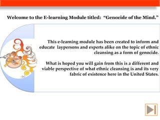 Welcome to the E-learning Module titled: “Genocide of the Mind.”




                This e-learning module has been created to inform and
             educate laypersons and experts alike on the topic of ethnic
                                      cleansing as a form of genocide.

                What is hoped you will gain from this is a different and
              viable perspective of what ethnic cleansing is and its very
                           fabric of existence here in the United States.
 