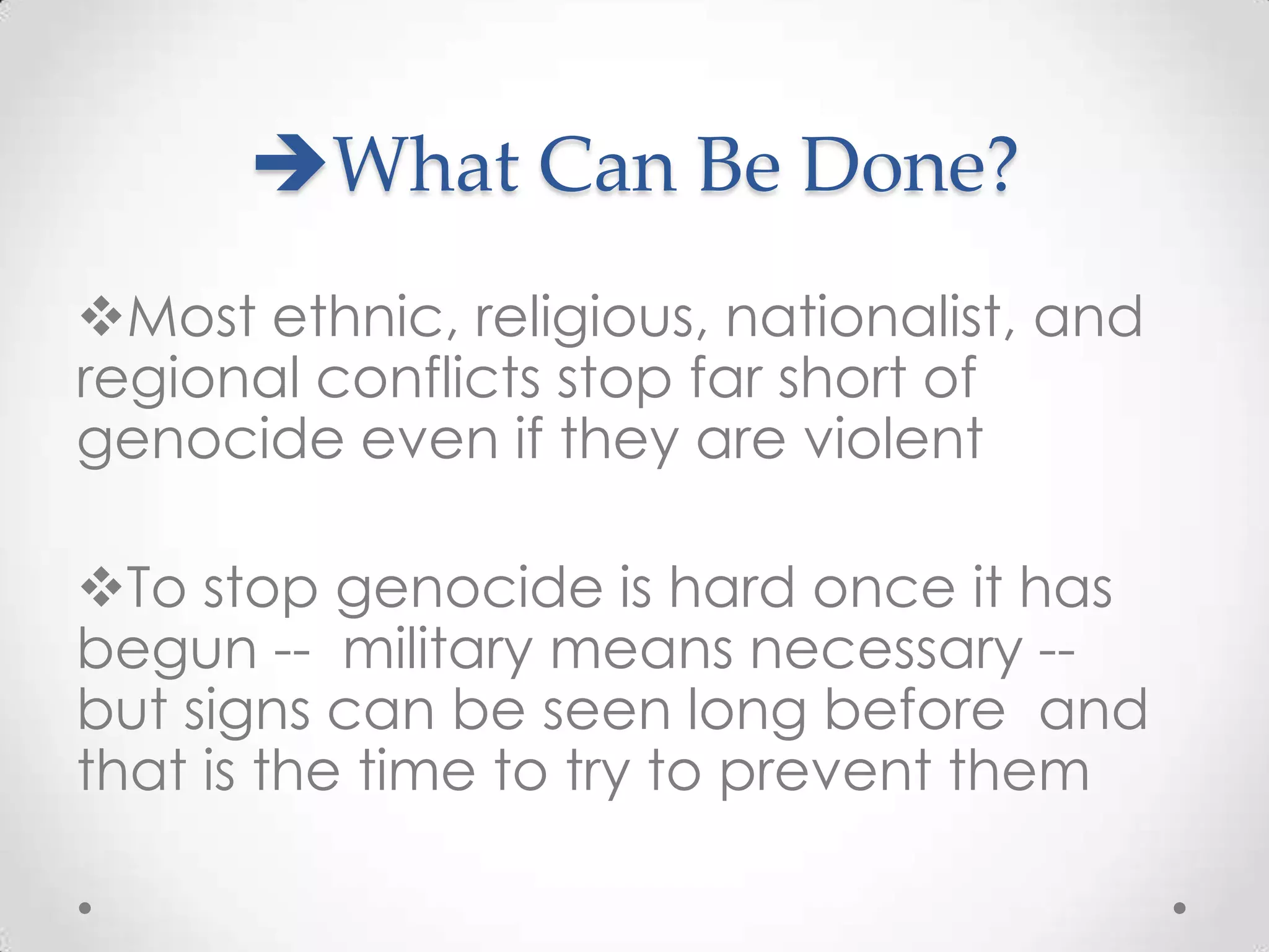 What Can Be Done?
Most ethnic, religious, nationalist, and
regional conflicts stop far short of
genocide even if they are violent

To stop genocide is hard once it has
begun -- military means necessary --
but signs can be seen long before and
that is the time to try to prevent them
 