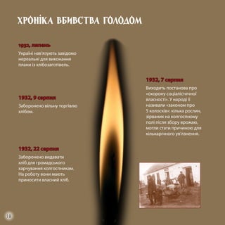 Хроніка вбивства голодом
1932, липень
Україні нав’язують завідомо
нереальні для виконання
плани із хлібозаготівель.
1932, 9 серпня
Заборонено вільну торгівлю
хлібом.
1932, 7 серпня
Виходить постанова про
«охорону соціалістичної
власності». У народі її
називали «законом про
5 колосків»: кілька рослин,
зірваних на колгоспному
полі після збору врожаю,
могли стати причиною для
кількарічного ув’язнення.
1932, 22 серпня
Заборонено видавати
хліб для громадського
харчування колгоспникам.
На роботу вони мають
приносити власний хліб.
18
 