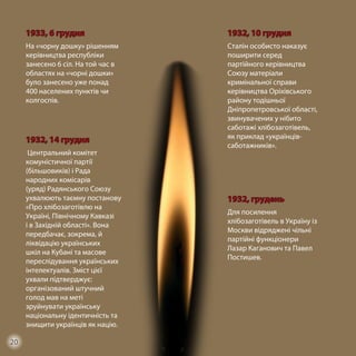 1933, 6 грудня
На «чорну дошку» рішенням
керівництва республіки
занесено 6 сіл. На той час в
областях на «чорні дошки»
було занесено уже понад
400 населених пунктів чи
колгоспів.
1932, 10 грудня
Сталін особисто наказує
поширити серед
партійного керівництва
Союзу матеріали
кримінальної справи
керівництва Оріхівського
району тодішньої
Дніпропетровської області,
звинувачених у нібито
саботажі хлібозаготівель,
як приклад «українців-
саботажників».
1932, 14 грудня
Центральний комітет
комуністичної партії
(більшовиків) і Рада
народних комісарів
(уряд) Радянського Союзу
ухвалюють таємну постанову
«Про хлібозаготівлю на
Україні, Північному Кавказі
і в Західній області». Вона
передбачає, зокрема, й
ліквідацію українських
шкіл на Кубані та масове
переслідування українських
інтелектуалів. Зміст цієї
ухвали підтверджує:
організований штучний
голод мав на меті
зруйнувати українську
національну ідентичність та
знищити українців як націю.
1932, грудень
Для посилення
хлібозаготівель в Україну із
Москви відряджені чільні
партійні функціонери
Лазар Каганович та Павел
Постишев.
20
 