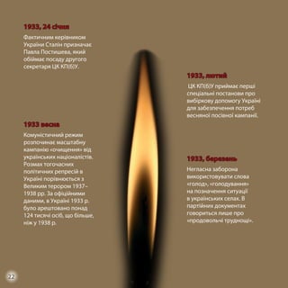 1933, 24 січня
Фактичним керівником
України Сталін призначає
Павла Постишева, який
обіймає посаду другого
секретаря ЦК КП(б)У.
1933, лютий
ЦК КП(б)У приймає перші
спеціальні постанови про
вибіркову допомогу Україні
для забезпечення потреб
весняної посівної кампанії.
1933 весна
Комуністичний режим
розпочинає масштабну
кампанію «очищення» від
українських націоналістів.
Розмах тогочасних
політичних репресій в
Україні порівнюється з
Великим терором 1937–
1938 рр. За офіційними
даними, в Україні 1933 р.
було арештовано понад
124 тисячі осіб, що більше,
ніж у 1938 р.
1933, березень
Негласна заборона
використовувати слова
«голод», «голодування»
на позначення ситуації
в українських селах. В
партійних документах
говориться лише про
«продовольчі труднощі».
22
 