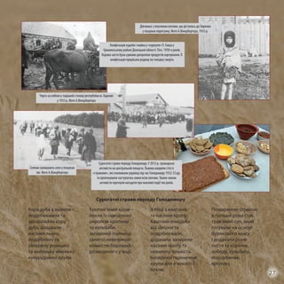 Сурогатні страви періоду Голодомору
Кора дуба з льоном –
подрібнювали та
запарювали кору
дуба, додавали
насіння льону,
подрібнену та
запарену ромашку
та маленьку жменьку
кукурудзяної крупи.
Кропив’яний корж –
пекли із ошпареної
окропом кропиви
та кульбаби,
запареної пшениці,
залитої невеликою
кількістю борошна,
розведеного у воді.
Хлібці з каштанів
та насіння кропу.
Каштани очищали
від шкірки та
подрібнювали,
додавали запарене
насіння кропу та
невелику кількість
запареної пшеничної
крупи для в’язкості і
пекли.
Поширеною стравою
в голодні роки стає
трав’яний суп, який
готували на основі
бурякового квасу
і додавали різне
листя та коріння,
лободу, кульбабу,
подорожник,
кропиву.
Конфіскація худоби і майна у «куркуля» П. Ємця у
Гришинському районі Донецької області. Поч. 1930-х років.
Корова часто була єдиним джерелом продуктів харчування. Її
конфіскація прирікала родину на голодну смерть
Дівчинка з опухлими ногами, що дісталась до Харкова
у пошуках порятунку. Фото А.Вінербергера, 1933 р.
Черга за хлібом у тодішній столиці республіки м. Харкові
у 1933 р. Фото А.Вінербергера
Селяни залишають село у пошуках
їжі. Фото А.Вінербергера
Сурогатні страви періоду Голодомору. У 2012 р. громадські
активісти на центральній площі м. Львова накрили стіл із
«стравами», які споживали українці під час Голодомору 1932-33 рр.
та пропонували частуватись ними всім охочим. Таким чином
активісти прагнули нагадати про жахливі події тих років.
27
 