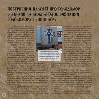 Із послабленням комуністич-
ного контролю над суспільним жит-
тям у другій половині 1980-х років
відновлюється пам’ять про Голо-
домор. У 1988-89 рр. в українських
селах і містах встановлені перші
хрести на увічнення пам’яті убитих
голо­дом. Дослідники починають
за­писувати свідчення очевидців.
З 1993 р. в Україні на держав-
ному рівні відбувається вшану-
вання безневинних жертв Голодо-
мору. Прийнятим у 2006 р. зако-
ном «Про Голодомор 1932-33 рр.
в Україні» він визнаний геноцидом
українського народу. Після кримі-
нального розслідування, прове-
деного Службою безпеки України,
цей факт підтвердив Апеляційний суд м. Києва.
Бібліографія праць, які ґрунтуються на архівних
документах, присвячених Голодомору 1932-33 рр., на-
лічує понад 20 тисяч позицій. Записано понад 200 тис.
свідчень очевидців. Усі ці матеріали доводять акт ге-
ноциду.
У листопаді 2008-го в Києві було спорудже-
но Національний меморіал жертв Голодомору. За-
галом в Україні встановлено понад 7100 меморіалів,
пам’ятників та пам’ятних знаків, присвячених жерт-
вам Голодомору.
Пам’ять про Голодомор стала невід’ємною части-
ною національної пам’яті українського народу. Щоро-
ку в четверту суботу листопада українці запалюють у
вікнах свічки як символ пам’яті про вбитих голодом.
У цей день проводяться меморіаль-
ні заходи та оголошується Загально-
національна хвилина мовчання.
Комісія Конгресу США, що у
1985-88 рр. досліджувала голод в
Україні, у своїх висновках наголоси-
ла, «Йосиф Сталін та його оточення
вчинили акт геноциду проти укра-
їнського народу в 1932-33 рр.». Ви-
сновки Комісії відкрили шлях до
міжнародного визнання Голодомо-
ру геноцидом. У наступні роки Го-
лодомор як злочин геноциду у своїх
актах засудили парламенти Естонії,
Австралії, Канади, Угорщини, Лит-
ви, Грузії, Польщі, Перу, Парагваю,
Еквадору, Колумбії, Мексики, Латвії,
Португалії, Сенат США. Також у низ-
ці країн світу рішення про засудження злочину гено-
циду ухвалювалися на регіональних та муніципаль-
них рівнях.
У понад 40 містах 15 країн світу споруджені па­
м’ят­ники чи встановлені інші пам’ятні знаки на вшану-
вання пам’яті жертв Голодомору.
Проте продовжуються спроби заперечити гено-
цидний, антиукраїнський характер вбивства голодом
у 1932-33 рр. з боку сил, які відчувають свою спадко-
ємність зі сталінським режимом. Україна на міжнарод-
ній арені продовжує докладати значних зусиль для
поширення інформації та визнання Голодомору зло-
чином геноциду.
Таке світове визнання буде найкращим запобіган-
ням повторення подібних злочинів в історії людства.
Пам’ятний знак жертвам Голодомору на
Михайлівській площі в українській столиці
Києві, встановлений 1993 р. Він став найбільш
упізнаваним символом пам’яті про злочин
геноциду комуністичного режиму проти
українського народу
Повернення пам’яті про Голодомор
в Україні та міжнародне визнання
Голодомору геноцидом
34
 