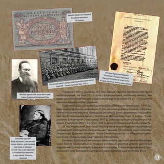 Упродовж ХІХ ст. українці, як і інші народи Європи, пройшли свій шлях
націєтворення. На зорі XX ст. була сформульована політична вимога, яка
стала основоположною для українського руху протягом ХХ ст. – утворення
незалежної української держави.
Падіння Російської імперії дало українському руху такий шанс. У 1917 р.
вибухнула Українська революція. В усіх регіонах українці почали створюва-
ти власні органи влади та громадські інституції. Були сформовані національ-
ний представницький орган – Українська Центральна Рада, та її уряд – Гене-
ральний Секретаріат. У листопаді 1917 р. була проголошена Українська На-
родна Республіка (УНР), а у січні 1918 р вона оголосила свою незалежність.
За час Української революції Україна мала кілька моделей національної
державності: демократичну (Українська Народна Республіка), консервативну
(Українська Держава гетьмана Павла Скоропадського) та ліберально-демо-
кратичну (Західноукраїнська Народна Республіка).
На жаль, Україна не витримала військового протистояння із більшови-
ками. Проте, незважаючи на поразку революції, українці довели здатність і
спроможність національного державотворення. А питання української дер-
жавності стало важливим фактором східноєвропейської політики ХХ ст.
Банкнота Української Народної
Республіки номіналом
100 гривень
Рота (сотня) однієї із найпрославленіших військових частин
Армії УНР - Січових Стрільців. Київ, 1918 р.
Акт злуки Української НародноїРеспубліки та Західно-УкраїнськоїНародної Республіки 22 січня 1919 р.об’єднав українські землі в єдину державу
Полковник армії УНР
Федір Артеменко, повстанський
отаман «Орлик», який очолював
повстанців на Київщині.
22 січня 1922 р. був поранений
і захоплений більшовиками,
а через місяць, 26 лютого,
страчений
Михайло Грушевський, видатний історик,
голова Української Центральної Ради
5
 