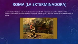 La campaña de Julio César en las Galias tuvo como resultado 800 ciudades conquistadas, 300 tribus celtas y
germanas subyugadas, un millón de personas vendidas como esclavos y otros tres millones muertas en el campo de
batalla.
 