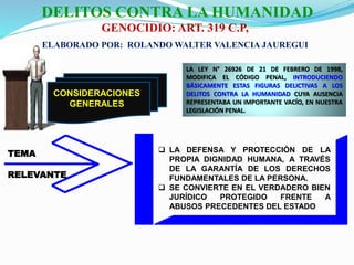 CONSIDERACIONES
GENERALES
LA LEY N° 26926 DE 21 DE FEBRERO DE 1998,
MODIFICA EL CÓDIGO PENAL, INTRODUCIENDO
BÁSICAMENTE ESTAS FIGURAS DELICTIVAS A LOS
DELITOS CONTRA LA HUMANIDAD CUYA AUSENCIA
REPRESENTABA UN IMPORTANTE VACÍO, EN NUESTRA
LEGISLACIÓN PENAL.
TEMA
RELEVANTE
 LA DEFENSA Y PROTECCIÓN DE LA
PROPIA DIGNIDAD HUMANA, A TRAVÉS
DE LA GARANTÍA DE LOS DERECHOS
FUNDAMENTALES DE LA PERSONA.
 SE CONVIERTE EN EL VERDADERO BIEN
JURÍDICO PROTEGIDO FRENTE A
ABUSOS PRECEDENTES DEL ESTADO
DELITOS CONTRA LA HUMANIDAD
GENOCIDIO: ART. 319 C.P,
ELABORADO POR: ROLANDO WALTER VALENCIA JAUREGUI
 
