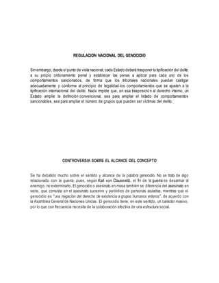 REGULACION NACIONAL DEL GENOCIDIO
Sin embargo, desde el punto de vista nacional, cada Estado deberá trasponer la tipificación del delito
a su propio ordenamiento penal y establecer las penas a aplicar para cada uno de los
comportamientos sancionados, de forma que los tribunales nacionales puedan castigar
adecuadamente y conforme al principio de legalidad los comportamientos que se ajusten a la
tipificación internacional del delito. Nada impide que, en esa trasposición al derecho interno, un
Estado amplíe la definición convencional, sea para ampliar el listado de comportamientos
sancionables, sea para ampliar el número de grupos que pueden ser víctimas del delito.
CONTROVERSIA SOBRE EL ALCANCE DEL CONCEPTO
Se ha debatido mucho sobre el sentido y alcance de la palabra genocidio. No se trata de algo
relacionado con la guerra, pues, según Karl von Clausewitz, el fin de la guerra es desarmar al
enemigo, no exterminarlo. El genocidio o asesinato en masa también se diferencia del asesinato en
serie, que consiste en el asesinato sucesivo y periódico de personas aisladas, mientras que el
genocidio es "una negación del derecho de existencia a grupos humanos enteros", de acuerdo con
la Asamblea General de Naciones Unidas. El genocidio tiene, en este sentido, un carácter masivo,
por lo que con frecuencia necesita de la colaboración efectiva de una estructura social.
 