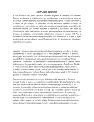 EJEMPLOS DE GENOCIDIOS
El 7 de octubre de 1944, varios cientos de prisioneros asignados al Crematorio IV en Auschwitz-
Birkenau, en Alemania se rebelaron contra los guardias cuando se enteraron de que iban a ser
asesinados. Durante el alzamiento, los prisioneros mataron a tres guardias y volaron el crematorio y
la cámara de gas contigua. Los prisioneros utilizaron explosivos ingresados al campo de
contrabando por mujeres judías que habían sido asignadas a trabajos forzados en una fábrica de
armamentos cercana. Los alemanes sofocaron el alzamiento y asesinaron a casi todos los
prisioneros que habían participado en la rebelión. Las mujeres judías que habían ingresado los
explosivos de contrabando fueron ahorcadas públicamente a comienzos de enero de 1945. Pese a
los esfuerzos, los asesinatos masivos se siguieron dando en la Alemania Nazi. A 68 años de aquel
acontecimiento, aquí se enlistan al menos 10 casos donde los ríos de sangre han sido injustos,
catastróficos e irreparables.
La palabra “Holocausto”, para referirse al genocidio de aproximadamente seis millones de judíos
(algunas fuentes no oficiales sugieren que la cifra es mayor), se justifica a través de su referencia
etimológica a “algo quemado”, pues tras el uso de la herramienta genocida más característica de la
solución final, las cámaras de gas, los cuerpos de los asesinados eran incinerados en hornos
crematorios. La persecución y el asesinato de los judíos no se desarrolló sólo en Alemania, o en los
distintos campos de concentración creados a tal fin, sino que se extendió a Rusia, Europa Oriental y
la península Balcánica, donde los alemanes y sus colaboradores (austriacos, lituanos, letones,
ucranianos, húngaros, rumanos, croatas y otros) llevaron a cabo múltiples matanzas de judíos en
fosas, bosques, barrancos y trincheras. Este genocidio se llevó a cabo a partir de 1941 durante el
gobierno de Adolfo Hitler, durante la Alemania Nazi.
De acuerdo con los historiadores, la estructura del Holocausto fue la siguiente: 1. Se creó el
concepto de judío de acuerdo con unos criterios muy distintos de los utilizados hasta entonces. Una
parte de la población europea quedó asímarcada como enemiga según el ideario nazi. 2. Se
procedió a desposeer a los ciudadanos marcados de sus derechos de ciudadanía y sus bienes,
separándolos asívirtualmente del resto de la sociedad. 3. Se emprendió la separación física de los
judíos, con su concentración en guetos o su deportación a otros territorios. 4. El objetivo era
solucionar definitivamente el problema judío: se pensó inicialmente en deportarlos fuera de Europa y
después se optó por su asesinato masivo,fundamentalmente por dos medios: ejecución por
unidades militares creadas a tal efecto (en la Unión Soviética ocupada, sobre todo) o ejecución en
campos de exterminio también creados al efecto (en el caso de los restantes judíos europeos).
 