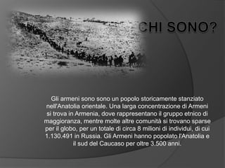 Gli armeni sono sono un popolo storicamente stanziato
nell'Anatolia orientale. Una larga concentrazione di Armeni
si trova in Armenia, dove rappresentano il gruppo etnico di
maggioranza, mentre molte altre comunità si trovano sparse
per il globo, per un totale di circa 8 milioni di individui, di cui
1.130.491 in Russia. Gli Armeni hanno popolato l'Anatolia e
il sud del Caucaso per oltre 3.500 anni.
 