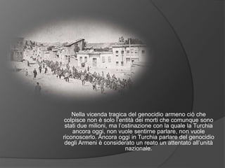 Nella vicenda tragica del genocidio armeno ciò che
colpisce non è solo l’entità dei morti che comunque sono
stati due milioni, ma l’ostinazione con la quale la Turchia
ancora oggi, non vuole sentirne parlare, non vuole
riconoscerlo. Ancora oggi in Turchia parlare del genocidio
degli Armeni è considerato un reato un attentato all’unità
nazionale.
 