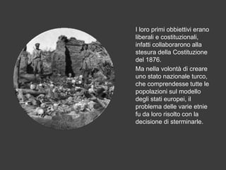 I loro primi obbiettivi erano
liberali e costituzionali,
infatti collaborarono alla
stesura della Costituzione
del 1876.
Ma nella volontà di creare
uno stato nazionale turco,
che comprendesse tutte le
popolazioni sul modello
degli stati europei, il
problema delle varie etnie
fu da loro risolto con la
decisione di sterminarle.
 