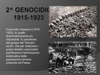 Il secondo massacro (1915-
1923), fu quello
drammaticamente più
importante, fu perpetrato
dal gruppo dei 'Giovani
turchi', che per realizzare i
propri obiettivi nazionalisti
pianificarono l’eliminazione
sistematica della
popolazione armena
presente nel Paese.
 