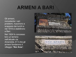 Gli armeni,
nonostante i vari
problemi, riuscirono a
scappare dai turchi e
nel 1919 si stabilirono
a Bari.
Nel 1924 fu concesso
loro un terreno
nell’attuale via
Amendola. E’ lì che gli
armeni fondarono il
villaggio “Nor Arax”.
 