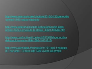 http://www.internazionale.it/notizie/2015/04/23/genocidio
-armeni-1915-cause-riassunto
http://www.lettera43.it/capire-notizie/genocidio-degli-
armeni-com-e-avvenuta-la-strage_43675168280.htm
http://www.confronti.net/confronti/2015/02/il-genocidio-
del-popolo-armeno-18941896-19151918/
http://www.barinedita.it/inchieste/n1731-bari-il-villaggio-
di---nor-arax----li-dove-dal-1926-vivono-gli-armeni
 