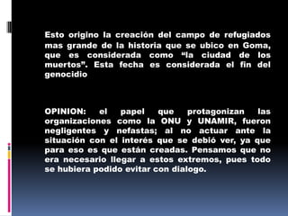 Esto origino la creación del campo de refugiados mas grande de la historia que se ubico en Goma, que es considerada como “la ciudad de los muertos”. Esta fecha es considerada el fin del genocidio	OPINION: el papel que protagonizan las organizaciones como la ONU y UNAMIR, fueron negligentes y nefastas; al no actuar ante la situación con el interés que se debió ver, ya que para eso es que están creadas. Pensamos que no era necesario llegar a estos extremos, pues todo se hubiera podido evitar con dialogo. 