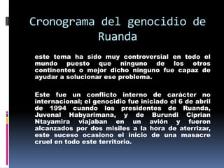 Cronograma del genocidio de Ruandaeste tema ha sido muy controversial en todo el mundo puesto que ninguno de los otros continentes o mejor dicho ninguno fue capaz de ayudar a solucionar ese problema. 	Este fue un conflicto interno de carácter no internacional; el genocidio fue iniciado el 6 de abril de 1994 cuando los presidentes de Ruanda, Juvenal Habyarimana, y de Burundi Ciprian Ntayamira viajaban en un avión y fueron alcanzados por dos misiles a la hora de aterrizar, este suceso ocasiono el inicio de una masacre cruel en todo este territorio.