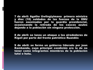 7 de abril: Agathe Uwlingiyimana  primera ministra y diez (10) soldados de las fuerzas de la ONU fueron asesinados por la guardia presidencial, ocasionando la retirada de los cascos azules dejando a la población sin ninguna protección.8 de abril: se lanza un ataque a los alrededores de Kigali por parte del frente patriótico Ruandés 	9 de abril: se formo un gobierno liderado por jean Kambanda, cuya principal condición era la de no tener como integrantes miembros de la población tutsi o hutu.