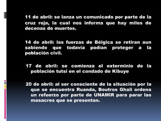 11 de abril: se lanza un comunicado por parte de la cruz roja, la cual nos informa que hay miles de decenas de muertos.14 de abril: las fuerzas de Bélgica se retiran aun sabiendo que todavía podían proteger a la población civil.17 de abril: se comienza el exterminio de la población tutsi en el condado de Kibuye20 de abril: al ser consciente de la situación por la que se encuentra Ruanda, Boutros Ghali ordena un refuerzo por parte de UNAMIR para parar las masacres que se presentan.