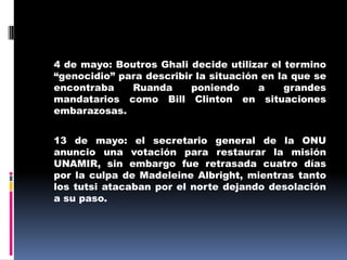 	4 de mayo: Boutros Ghali decide utilizar el termino “genocidio” para describir la situación en la que se encontraba Ruanda poniendo a grandes mandatarios como Bill Clinton en situaciones embarazosas.	13 de mayo: el secretario general de la ONU anuncio una votación para restaurar la misión UNAMIR, sin embargo fue retrasada cuatro días por la culpa de Madeleine Albright, mientras tanto los tutsi atacaban por el norte dejando desolación a su paso.