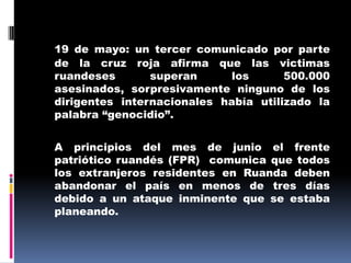19 de mayo: un tercer comunicado por parte de la cruz roja afirma que las victimas ruandeses superan los 500.000 asesinados, sorpresivamente ninguno de los dirigentes internacionales había utilizado la palabra “genocidio”.	A principios del mes de junio el frente patriótico ruandés (FPR)  comunica que todos los extranjeros residentes en Ruanda deben abandonar el país en menos de tres días  debido a un ataque inminente que se estaba planeando.