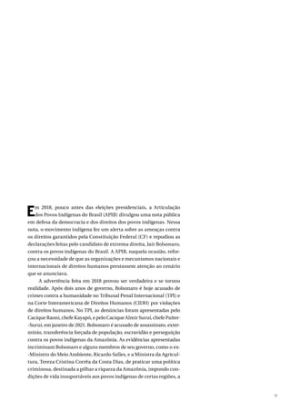 11
Em 2018, pouco antes das eleições presidenciais, a Articulação
dos Povos Indígenas do Brasil (APIB) divulgou uma nota pública
em defesa da democracia e dos direitos dos povos indígenas. Nessa
nota, o movimento indígena fez um alerta sobre as ameaças contra
os direitos garantidos pela Constituição Federal (CF) e repudiou as
declarações feitas pelo candidato de extrema direita, Jair Bolsonaro,
contra os povos indígenas do Brasil. A APIB, naquela ocasião, refor-
çou a necessidade de que as organizações e mecanismos nacionais e
internacionais de direitos humanos prestassem atenção ao cenário
que se anunciava.
A advertência feita em 2018 provou ser verdadeira e se tornou
realidade. Após dois anos de governo, Bolsonaro é hoje acusado de
crimes contra a humanidade no Tribunal Penal Internacional (TPI) e
na Corte Interamericana de Direitos Humanos (CIDH) por violações
de direitos humanos. No TPI, as denúncias foram apresentadas pelo
Cacique Raoni, chefe Kayapó, e pelo Cacique Almir Suruí, chefe Paíter-
-Suruí, em janeiro de 2021. Bolsonaro é acusado de assassinato, exter-
mínio, transferência forçada de população, escravidão e perseguição
contra os povos indígenas da Amazônia. As evidências apresentadas
incriminam Bolsonaro e alguns membros de seu governo, como o ex-
-Ministro do Meio Ambiente, Ricardo Salles, e a Ministra da Agricul-
tura, Tereza Cristina Corrêa da Costa Dias, de praticar uma política
criminosa, destinada a pilhar a riqueza da Amazônia, impondo con-
dições de vida insuportáveis aos povos indígenas de certas regiões, a
 