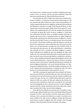 12
fim de forçá-los a se deslocarem de territórios cobiçados pelos agri-
cultores. Essa, no entanto, não foi a primeira denúncia contra Jair
Bolsonaro apresentada no Tribunal Penal Internacional.
Em novembro de 2019, o Coletivo de Advocacia em Direitos Hu-
manos (CADHu) e a Comissão Arns já haviam protocolado no TPI
um comunicado sobre indícios de crime contra a humanidade e in-
citação ao genocídio dos povos indígenas, praticado pelo presidente
Jair Bolsonaro. Com base no artigo 15 do Estatuto de Roma, as duas
organizações sustentaram que, desde o início de seu governo, o pre-
sidente vem implementando uma série de medidas que promovem
a incitação do genocídio contra os povos indígenas e comunida-
des tradicionais do Brasil. Entre as medidas tomadas destacam-se
aquelas que favoreceram o enfraquecimento do órgão indigenista
de proteção e promoção dos direitos dos povos indígenas, a Funda-
ção Nacional do Índio (Funai) e o enfraquecimento das instituições
de controle e fiscalização ambiental, além da flagrante omissão do
governo na resposta aos crimes ambientais que ocorreram na Ama-
zônia e no Cerrado brasileiro ao longo dos anos de 2019 e 2020. Os
atos praticados pelo governo, de forma generalizada e sistemática,
têm colocado em risco a existência dos povos indígenas e comuni-
dades tradicionais na medida em que suas condições de vida e seus
modos de viver estão sendo destruídos pela contaminação dos rios e
pela invasão de suas terras por garimpeiros, madeireiros e grileiros.
Essas e outras medidas promovem o genocídio indígena uma vez que
visam, intencionalmente, a “destruir, no todo ou em parte, um grupo
nacional, étnico”, por meio do “homicídio de lideranças e membros de
povos indígenas tradicionais” (art. 6a do Estatuto de Roma), de “ofen-
sas graves à integridade física e mental de membros do grupo (art. 6b)
ou da “sujeição intencional do grupo a condições de vida com vista a
provocar a sua destruição física, total ou parcial” (art. 6c).
Na CIDH, um grupo de organizações da sociedade civil denun-
ciou o governo federal, em abril de 2020, por violar sistematicamente
o direito de acesso à informação em ações de combate à epidemia de
Covid-19 no país. Por sua vez, a APIB também denunciou o governo
federal à CIDH em outubro de 2020 por violações dos direitos hu-
manos durante a pandemia. O governo é acusado de ser o principal
vetor de propagação do novo coronavírus entre os povos indígenas,
seja por omissão, seja por interferência direta em ações que estimu-
lam o aumento dos crimes nos territórios indígenas.
Essas denúncias refletem um contexto de crise política e insti-
tucional agravada pelo golpe que tirou a presidenta Dilma Rousseff
do poder em 2016, e que assumiu contornos muito mais intensos e
violentos com a ascensão de Bolsonaro ao poder. O primeiro alvo
dessa violência tem sido os povos indígenas. Desde que Bolsonaro
tomou posse, os povos indígenas têm sido tratados como inimigos
políticos e têm enfrentado todo tipo de ataque e de ameaça.
 