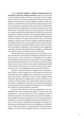 13
O livro Genocídio Indígena e Políticas Integracionistas: de-
marcando a escrita no campo da memória surge em um momento
crucial da história política do Brasil, marcado por severos ataques
contra a democracia e ameaças constantes aos direitos dos povos in-
dígenas. O governo ataca os povos indígenas de todos os lados: por
meio da lei, tentando desconstitucionalizar ou desmantelar os direi-
tos constitucionais conquistados após anos de lutas e mobilizações;
pela formulação de proposições ao Congresso Nacional e por meio
de portarias e instruções normativas inconstitucionais e colocando
nos cargos de gestão da Fundação Nacional do Índio (Funai), pessoas
sem preparo e experiência para tratar das questões ligadas aos povos
indígenas, pessoas essas muitas vezes indicadas para implementar
interesses contrários à função institucional da Funai e aos direitos
indígenas. O governo ataca os povos indígenas implementando polí-
ticas públicas que visam uma integração etnocida e genocida farta-
mente denunciada no período da ditadura militar. Todas essas ações
têm como objetivo a exploração e a devastação de terras indígenas e,
repetindo o passado, o genocídio dos povos indígenas no Brasil volta
a ser matéria corrente na mídia nacional e internacional.
Além de denunciar o atual genocídio em curso no Brasil, o livro
vem contribuir com a luta dos povos indígenas no Brasil em um mo-
mento em que se veem, mais uma vez, ameaçados em sua sobrevi-
vência diante de tantos ataques aos seus direitos. Os povos indígenas
lutam hoje pelo direito de existir em várias frentes: no enfrentamento
direto com os invasores de suas terras, pela via judicial, pela mobili-
zação nacional e internacional e, no caso desse livro, lutam, demar-
cando a escrita, contra o apagamento de sua memória e história.
No Brasil, o genocídio dos povos indígenas tem uma longa his-
tória. Desde a invasão europeia até os dias de hoje, as tentativas de
eliminação dos povos indígenas para usurpação de suas terras se-
guem acontecendo. Infelizmente, muitos desses episódios foram
esquecidos, ignorados ou negados pelas narrativas históricas cons-
truídas ao longo do tempo. Esse esquecimento não foi sem propó-
sito. De fato, o apagamento da história e da memória das violências
cometidas contra os povos indígenas é proposital e tem a finalidade
de invisibilizar os povos indígenas no presente.
Uma das formas de lutar contra esse apagamento e essa invi-
sibilidade é por meio da ocupação de espaços – institucionais e não
institucionais – para mostrar que eles, povos indígenas, existem e
resistem no presente. Do mesmo modo como, durante décadas, os
povos indígenas lutaram para demarcar suas terras, pesquisadores,
acadêmicos e intelectuais indígenas hoje lutam para demarcar a es-
crita. Este livro reforça a importância da ocupação dos espaços aca-
dêmicos para demarcação de uma escrita indígena que, verdadeira-
mente, reflita o pensamento e a atuação política dos pesquisadores
indígenas no Brasil. A escrita indígena afirma-se como meio de luta.
 