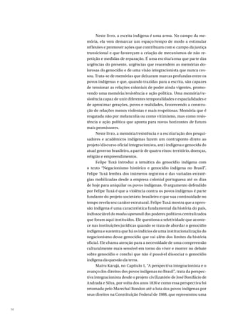 14
Neste livro, a escrita indígena é uma arma. No campo da me-
mória, ela vem demarcar um espaço/tempo de modo a estimular
reflexões e promover ações que contribuam com o campo da justiça
transicional e que favoreçam a criação de mecanismos de não re-
petição e medidas de reparação. É uma escrita/arma que parte das
urgências do presente, urgências que reacendem as memórias do-
lorosas do genocídio e de uma visão integracionista que nunca ces-
sou. Trata-se de memórias que deixaram marcas profundas entre os
povos indígenas e que, quando trazidas para a escrita, são capazes
de tensionar as relações coloniais de poder ainda vigentes, promo-
vendo uma memória/resistência e ação política. Uma memória/re-
sistência capaz de unir diferentes temporalidades e espacialidades e
de aproximar gerações, povos e realidades, favorecendo a constru-
ção de relações menos violentas e mais respeitosas. Memória que é
resgatada não por melancolia ou como vitimismo, mas como resis-
tência e ação política que aponta para novos horizontes de futuro
mais promissores.
Neste livro, a memória/resistência e a escrita/ação dos pesqui-
sadores e acadêmicos indígenas fazem um contraponto direto ao
projeto/discurso oficial integracionista, anti-indígena e genocida do
atual governo brasileiro, a partir de quatro eixos: território, doenças,
religião e empreendimentos.
Felipe Tuxá introduz a temática do genocídio indígena com
o texto “Negacionismo histórico e genocídio indígena no Brasil”.
Felipe Tuxá lembra dos inúmeros registros e das variadas estraté-
gias mobilizadas desde a empresa colonial portuguesa até os dias
de hoje para aniquilar os povos indígenas. O argumento defendido
por Felipe Tuxá é que a violência contra os povos indígenas é parte
fundante do projeto societário brasileiro e que sua continuidade no
tempo revela seu caráter estrutural. Felipe Tuxá mostra que a opres-
são indígena é uma característica fundamental da história do país,
indissociável do modus operandi dos poderes políticos centralizados
que foram aqui instituídos. Ele questiona a seletividade que aconte-
ce nas instituições jurídicas quando se trata de abordar o genocídio
indígena e sustenta que há os indícios de uma institucionalização do
negacionismo desse genocídio que vai além dos limites da história
oficial. Ele chama atenção para a necessidade de uma compreensão
culturalmente mais sensível em torno do viver e morrer no debate
sobre genocídio e conclui que não é possível dissociar o genocídio
indígena da questão da terra.
Maíru Karajá, no Capítulo 1, “A perspectiva integracionista e o
avanço dos direitos dos povos indígenas no Brasil”, trata da perspec-
tiva integracionista desde o projeto civilizatório de José Bonifácio de
Andrada e Silva, por volta dos anos 1830 e como essa perspectiva foi
retomada pelo Marechal Rondon até a luta dos povos indígenas por
seus direitos na Constituição Federal de 1988, que representou uma
 