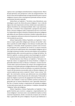 15
ruptura com o paradigma assimilacionista e integracionista. Mairu
Karajá apresenta uma perspectiva crítica do integracionismo e da
forma como ele foi implementado ao longo da história para os povos
indígenas e mostra como o atual governo pretende retomar um inte-
gracionismo há muito superado.
Suliete Baré, no Capítulo 2, “Território, Luta e Resistência: uma
abordagem a partir da ciência dos povos indígenas”, traz a visão de
alguns dos mais importantes ativistas, intelectuais e pensadores in-
dígenas brasileiros da contemporaneidade sobre o que representa,
para eles, o território. Para compreender a perspectiva dos pensa-
dores e ativistas indígenas sobre a importância da terra e do territó-
rio, Suliete Baré recupera a histórica resistência dos povos indígenas
pela defesa de seus direitos territoriais e lembra o genocídio que os
povos originários sofreram no decorrer do processo de colonização
e de invasão de suas terras.
Juliana Tupinambá e Debora Tupinikim, no Capítulo 3, “A his-
tória se repete: genocídio indígena por doenças do karaíba”, abor-
dam a questão da saúde indígena e das doenças trazidas pelos não
indígenas, os Karaíbas, desde os primeiros contatos com os invaso-
res portugueses até a pandemia da Covid-19. As autoras mostram
que o processo de adoecimento das comunidades indígenas não se
restringe às doenças trazidas, mas tem uma relação com as políticas
implementadas pelos sucessivos governos ao longo da história. No
final do capítulo, as autoras prestam uma homenagem às anciãs e
aos anciãos de sua comunidade que foram levados pela Covid-19.
Braulina Baniwa e Iury Tikuna, no Capítulo 4, “Salvação e vio-
lação das ‘almas’ no apagamento de nossas histórias: a religião e o
genocídio silencioso entre os Tikuna e os Baniwa”, trazem uma dis-
cussão sobre o processo histórico de contato e de evangelização nos
contextos vivenciados pelo povo indígena Baniwa do rio Negro e pelo
povo indígena Tikuna, do alto rio Solimões, no estado do Amazonas,
a partir de documentos encontrados sobre as Missões religiosas. Os
autores explicam que tanto a noção de “almas” como o termo “reli-
gião” são construções externas que adentraram nas comunidades
indígenas desde o início do processo de colonização. É destacado o
papel da religião no processo de apagamento das histórias, dos sa-
beres e das tradições e como isso também constitui uma forma de
genocídio que os autores identificam como “genocídio silencioso”.
Por fim, os autores revelam a importância da resistência indígena
na luta pela preservação de suas práticas e tradições chamadas de
“religiosas” pelos não indígenas.
Debora Tupinikim e Juliana Tupinambá, no Capítulo 5, “Apa-
gando histórias para escrever o progresso: empreendimentos em
terras indígenas”, mostram como a necessidade de explorar os bens
materiais impulsionou, desde a invasão dos europeus até os dias de
hoje, o genocídio dos povos indígenas. Os povos que habitavam o
 