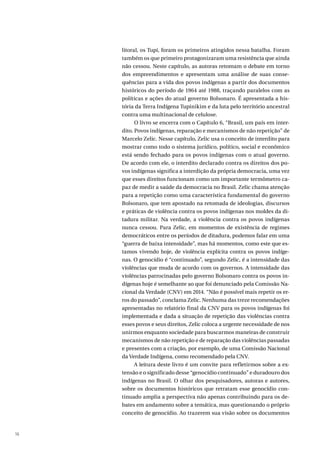 16
litoral, os Tupi, foram os primeiros atingidos nessa batalha. Foram
também os que primeiro protagonizaram uma resistência que ainda
não cessou. Neste capítulo, as autoras retomam o debate em torno
dos empreendimentos e apresentam uma análise de suas conse-
quências para a vida dos povos indígenas a partir dos documentos
históricos do período de 1964 até 1988, traçando paralelos com as
políticas e ações do atual governo Bolsonaro. É apresentada a his-
tória da Terra Indígena Tupinikim e da luta pelo território ancestral
contra uma multinacional de celulose.
O livro se encerra com o Capítulo 6, “Brasil, um país em inter-
dito. Povos indígenas, reparação e mecanismos de não repetição” de
Marcelo Zelic. Nesse capítulo, Zelic usa o conceito de interdito para
mostrar como todo o sistema jurídico, político, social e econômico
está sendo fechado para os povos indígenas com o atual governo.
De acordo com ele, o interdito declarado contra os direitos dos po-
vos indígenas significa a interdição da própria democracia, uma vez
que esses direitos funcionam como um importante termômetro ca-
paz de medir a saúde da democracia no Brasil. Zelic chama atenção
para a repetição como uma característica fundamental do governo
Bolsonaro, que tem apostado na retomada de ideologias, discursos
e práticas de violência contra os povos indígenas nos moldes da di-
tadura militar. Na verdade, a violência contra os povos indígenas
nunca cessou. Para Zelic, em momentos de existência de regimes
democráticos entre os períodos de ditadura, podemos falar em uma
“guerra de baixa intensidade”, mas há momentos, como este que es-
tamos vivendo hoje, de violência explícita contra os povos indíge-
nas. O genocídio é “continuado”, segundo Zelic, é a intensidade das
violências que muda de acordo com os governos. A intensidade das
violências patrocinadas pelo governo Bolsonaro contra os povos in-
dígenas hoje é semelhante ao que foi denunciado pela Comissão Na-
cional da Verdade (CNV) em 2014. “Não é possível mais repetir os er-
ros do passado”, conclama Zelic. Nenhuma das treze recomendações
apresentadas no relatório final da CNV para os povos indígenas foi
implementada e dada a situação de repetição das violências contra
esses povos e seus direitos, Zelic coloca a urgente necessidade de nos
unirmos enquanto sociedade para buscarmos maneiras de construir
mecanismos de não repetição e de reparação das violências passadas
e presentes com a criação, por exemplo, de uma Comissão Nacional
da Verdade Indígena, como recomendado pela CNV.
A leitura deste livro é um convite para refletirmos sobre a ex-
tensão e o significado desse “genocídio continuado” e duradouro dos
indígenas no Brasil. O olhar dos pesquisadores, autoras e autores,
sobre os documentos históricos que retratam esse genocídio con-
tinuado amplia a perspectiva não apenas contribuindo para os de-
bates em andamento sobre a temática, mas questionando o próprio
conceito de genocídio. Ao trazerem sua visão sobre os documentos
 