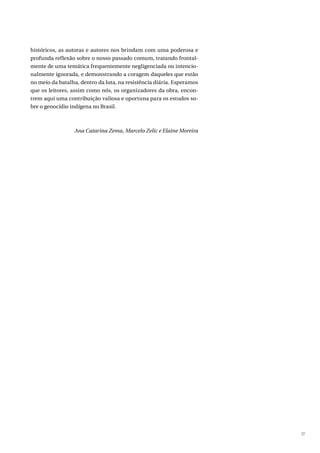 17
históricos, as autoras e autores nos brindam com uma poderosa e
profunda reflexão sobre o nosso passado comum, tratando frontal-
mente de uma temática frequentemente negligenciada ou intencio-
nalmente ignorada, e demonstrando a coragem daqueles que estão
no meio da batalha, dentro da luta, na resistência diária. Esperamos
que os leitores, assim como nós, os organizadores da obra, encon-
trem aqui uma contribuição valiosa e oportuna para os estudos so-
bre o genocídio indígena no Brasil.
Ana Catarina Zema, Marcelo Zelic e Elaine Moreira
 