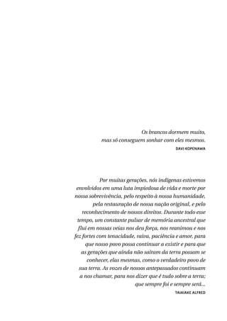 Os brancos dormem muito,
mas só conseguem sonhar com eles mesmos.
DAVI KOPENAWA
Por muitas gerações, nós indígenas estivemos
envolvidos em uma luta impiedosa de vida e morte por
nossa sobrevivência, pelo respeito à nossa humanidade,
pela restauração de nossa nação original, e pelo
reconhecimento de nossos direitos. Durante todo esse
tempo, um constante pulsar de memória ancestral que
flui em nossas veias nos deu força, nos reanimou e nos
fez fortes com tenacidade, raiva, paciência e amor, para
que nosso povo possa continuar a existir e para que
as gerações que ainda não saíram da terra possam se
conhecer, elas mesmas, como o verdadeiro povo de
sua terra. As vozes de nossos antepassados continuam
a nos chamar, para nos dizer que é tudo sobre a terra;
que sempre foi e sempre será...
TAIAIAKE ALFRED
 