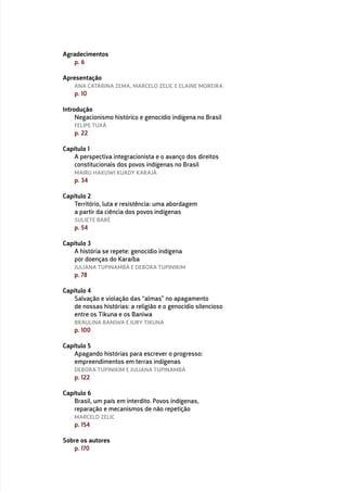 Agradecimentos
p. 6
Apresentação
ANA CATARINA ZEMA, MARCELO ZELIC E ELAINE MOREIRA
p. 10
Introdução
Negacionismo histórico e genocídio indígena no Brasil
FELIPE TUXÁ
p. 22
Capítulo 1
A perspectiva integracionista e o avanço dos direitos
constitucionais dos povos indígenas no Brasil
MAIRU HAKUWI KUADY KARAJÁ
p. 34
Capítulo 2
Território, luta e resistência: uma abordagem
a partir da ciência dos povos indígenas
SULIETE BARÉ
p. 54
Capítulo 3
A história se repete: genocídio indígena
por doenças do Karaíba
JULIANA TUPINAMBÁ E DEBORA TUPINIKIM
p. 78
Capítulo 4
Salvação e violação das “almas” no apagamento
de nossas histórias: a religião e o genocídio silencioso
entre os Tikuna e os Baniwa
BRAULINA BANIWA E IURY TIKUNA
p. 100
Capítulo 5
Apagando histórias para escrever o progresso:
empreendimentos em terras indígenas
DEBORA TUPINIKIM E JULIANA TUPINAMBÁ
p. 122
Capítulo 6
Brasil, um país em interdito. Povos indígenas,
reparação e mecanismos de não repetição
MARCELO ZELIC
p. 154
Sobre os autores
p. 170
 