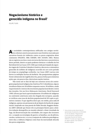 23
As sociedades contemporâneas edificadas nos antigos territó-
rios coloniais americanos possuem suas histórias marcadas por
narrativas brutais de violências contra os povos originários deste
continente (PAGDEN, 1986; CROSBY, 1967; NANDY, 1983). Muitos
são os registros escritos e orais em torno dos horrores característicos
desse período, dentre os quais podemos destacar o trabalho do frei
Bartolomé de Las Casas (1474-1566) que tendo participado da segun-
da viagem de Cristóvão Colombo à América, descreveu o sistemático
genocídio de milhões de indígenas ocorrido em um curto período
de tempo no arquipélago caribenho. Las Casas (2007) narrou com
horror as múltiplas facetas da barbárie. São pouquíssimas páginas
frente à dimensão da tragédia descrita, poucas linhas para inúmeras
ações que, em poucos dias, destruíram nações inteiras.
Não existe até os dias de hoje um consenso acerca do contin-
gente populacional indígena das Américas Pré-Colombianas; alguns
estudiosos falam em 10 milhões enquanto outros, 50 milhões, sendo
inquestionável o intenso decrescimento populacional desde o início
das invasões. Em seu livro Holocausto Americano, David Stannard
(1993) afirma que havia aproximadamente 10 milhões de indígenas
no continente americano antes da chegada dos europeus, quando
se verificou uma taxa de declínio populacional de 95% após os pri-
meiros contatos. O que significa dizer que, em média, para cada 20
indígenas, apenas um permanecia de pé depois do banho de sangue
inicial. Inspirado em uma poesia de Pablo Neruda, Ruggiero Roma-
no (2007) defende que foram três os principais fatores para a drás-
tica redução demográfica no mundo colonial: a fome (resultado da
fuga, da desestruturação das sociedades, dos saques dos invasores
etc.); a espada (as estratégias de guerra: as batalhas, uso de pólvora,
cavalos, cachorros etc.) e a cruz (conjunto de violências psicológicas,
entre elas a violência religiosa) como base da mortandade absurda
dos povos originários.
1 Uma primeira versão desse texto foi
apresentada virtualmente em 03/12/2020
no ciclo de debates “Negacionismo
e usos da história” produzido pela
Associação Nacional de História
(ANPUH). A versão que segue passou
por alguns ajustes, mas mantém a
estrutura original.
Negacionismo histórico e
genocídio indígena no Brasil1
FELIPE TUXÁ
 