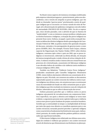 24
No Brasil, temos registros de inúmeras estratégias mobilizadas
pela empresa colonial portuguesa e, posteriormente, pelos seus des-
cendentes, com o intuito de aniquilar os povos indígenas, que vão
desde as chamadas “guerras justas” proclamando a morte de qual-
quer indígena que se recusasse a se tornar vassalo do reino de Por-
tugal, até a disseminação de epidemias contagiosas com alto índice
de mortandade (PACHECO DE OLIVEIRA, 2016). Era de se esperar
que, cinco séculos passados, com o advento do que se chamou de
“modernidade” e com os inúmeros avanços jurídicos voltados para
os direitos humanos e indígenas, a situação dos povos indígenas no
presente fosse outra. Embora, no papel, o país tenha avançado bas-
tante na defesa dos direitos indígenas desde a promulgação da Cons-
tituição Federal de 1988, na prática muitos têm apontado situações
de descasos, omissões e/ou perseguições do governo junto a esses
povos (RAMOS, 2012). Por exemplo, Victoria Tauli-Corpuz, relatora
especial da Organização das Nações Unidas (ONU) sobre direitos
indígenas, constatou após visitar o país em 2016, que os povos in-
dígenas se encontravam, sobretudo na última década, em situação
de imensa marginalização e sendo vítimas de sérias violações de di-
reitos. A relatora ressaltou ainda o imenso descaso estatal frente aos
processos de criminalização, assassinatos de lideranças indígenas
e aos elevados índices de suicídios e de violência contra mulheres e
crianças indígenas (ONU, 2016).
Também nos Relatórios “Violência Contra Povos Indígenas”
produzidos anualmente pelo Conselho Indigenista Missionário
(CIMI), temos índices alarmantes referentes aos assassinatos de in-
dígenas no país. Há ainda, um consenso em ambos os documentos
supracitados quanto ao caráter crescente da violência contra os po-
vos indígenas nos últimos anos, em um processo que se acentua por
causa da morosidade do Estado em olhar seriamente para as ques-
tões indígenas que têm resultado em inúmeros casos de violações de
direitos, sobretudo no que se refere à demarcação das terras2
.
Embora possamos perceber que a violência contra os povos
indígenas seja passível de recrudescimento em conjunturas histó-
ricas específicas, nas quais a ofensiva anti-indígena se torna mais
evidente, o argumento presente neste capítulo indica que a violência
contra esses povos é parte fundante do projeto societário brasileiro.
Acredito que a continuidade no tempo e a multiplicidade de formas
por meio das quais essa ofensiva se manifesta apontam para o seu
caráter estrutural, tornando possível perceber a opressão indígena
como característica fundamental da história do nosso país, indisso-
ciável, portanto, do modus operandi dos poderes políticos centrali-
zados que aqui foram instituídos.
O Movimento Indígena tem enfatizado nos últimos anos estra-
tégias de combate à violência que pautam o seu caráter estrutural
através de denúncias que dimensionam esse fenômeno no plano po-
2 Para acessar os relatórios produzidos
pelo CIMI: https://cimi.org.br/
observatorio-da-violencia/o-relatorio/.
Acesso em: 20 maio 2021.
 