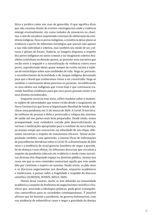 25
lítico e jurídico como um caso de genocídio. O que significa dizer
que não estamos diante de eventos contingenciais onde a violência
emerge eventualmente, em casos isolados de massacres ou chaci-
nas, e sim de um plano arquitetado contínuo de obliteração da exis-
tência indígena. Para os povos indígenas, a existência desse plano se
evidencia a partir de diferentes estratégias que atacam não apenas
a sua vida individual e coletiva, mas também seu modo de ser, cul-
turas e planos de futuro. Todavia, as imagens dispostas a respeito
dos povos indígenas no senso comum e no imaginário coletivo bra-
sileiro caminham na direção oposta, ao postular uma narrativa que
oscila entre a negação e a naturalização da violência contra esses
povos, reproduzindo ideias quase sempre de cunho racista e reple-
tas de estereótipos sobre suas realidades de vida. Nega-se, portanto,
o reconhecimento da brutalidade e do sangue indígena derramado
para que o Brasil que conhecemos viesse a ser constituído. Nega-se
também o continuísmo desse processo no presente, invisibilizando
os seus efeitos nos indígenas que vivem hoje e que continuam tra-
vando batalhas cotidianas para que seus povos possam existir e ter
seus direitos reconhecidos.
Enquanto escrevia esse texto, refleti também sobre o momen-
to repleto de adversidades que temos vivido desde o surgimento do
Novo Coronavírus que levou a Organização Mundial de Saúde a de-
clarar uma pandemia em 11 de março de 2020. A Covid 19 tem leva-
do milhares de pessoas a óbito e provocado o colapso dos sistemas
de saúde até nos países mais bem preparados. Desde então, temos
acompanhado uma verdadeira corrida pelo desenvolvimento de
vacinas e medicações apropriadas para o combate da nova doença,
ao mesmo tempo que concorrem, na velocidade de um clique, dife-
rentes narrativas a respeito de tratamentos eficazes. Temos acom-
panhado também, com apreensão, o imenso fluxo de informações
de procedências duvidosas sobre a Covid-19, a disseminação de fake
news e a tendência do atual governo brasileiro de negar a gravida-
de da doença e seus efeitos. Os diferentes discursos que circulam a
respeito da pandemia colocam em evidência o modo como narrati-
vas diversas têm disputado espaço no domínio público, mesmo nos
casos em que os seus conteúdos contrariam aquilo que vem sendo
dito por cientistas e experts no assunto. Sendo assim, as fake news
e os discursos negacionistas nos desafiam, enquanto acadêmicos
e intelectuais, a pensar sobre a fragilidade e respaldo do discurso
científico (ALMEIDA, MARIN, MELO, 2020).
Diante desse cenário, muito se tem debatido na comunidade
acadêmica a respeito do fenômeno do negacionismo científico e his-
tórico que, associado a ideologias políticas, pode gerar consequên-
cias catastróficas para as sociedades contemporâneas. É possível
afirmar que foi durante a pandemia, no governo bolsonarista, com
sua tendência de subnotificar casos e negar a gravidade da doença
 