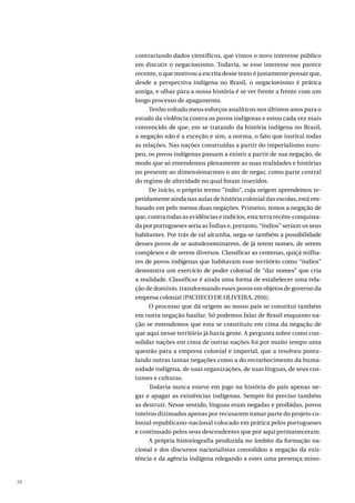 26
contrariando dados científicos, que vimos o novo interesse público
em discutir o negacionismo. Todavia, se esse interesse nos parece
recente, o que motivou a escrita desse texto é justamente pensar que,
desde a perspectiva indígena no Brasil, o negacionismo é prática
antiga, e olhar para a nossa história é se ver frente a frente com um
longo processo de apagamento.
Tenho voltado meus esforços analíticos nos últimos anos para o
estudo da violência contra os povos indígenas e estou cada vez mais
convencido de que, em se tratando da história indígena no Brasil,
a negação não é a exceção e sim, a norma, o fato que institui todas
as relações. Nas nações construídas a partir do imperialismo euro-
peu, os povos indígenas passam a existir a partir de sua negação, de
modo que só entendemos plenamente as suas realidades e histórias
no presente ao dimensionarmos o ato de negar, como parte central
do regime de alteridade no qual foram inseridos.
De início, o próprio termo “índio”, cuja origem aprendemos re-
petidamente ainda nas aulas de história colonial das escolas, está em-
basado em pelo menos duas negações. Primeiro, temos a negação de
que, contra todas as evidências e indícios, esta terra recém-conquista-
da por portugueses seria as Índias e, portanto, “índios” seriam os seus
habitantes. Por trás de tal alcunha, nega-se também a possibilidade
desses povos de se autodenominarem, de já terem nomes, de serem
complexos e de serem diversos. Classificar as centenas, quiçá milha-
res de povos indígenas que habitavam esse território como “índios”
demonstra um exercício de poder colonial de “dar nomes” que cria
a realidade. Classificar é ainda uma forma de estabelecer uma rela-
ção de domínio, transformando esses povos em objetos de governo da
empresa colonial (PACHECO DE OLIVEIRA, 2016).
O processo que dá origem ao nosso país se constitui também
em outra negação basilar. Só podemos falar de Brasil enquanto na-
ção se entendemos que esta se constituiu em cima da negação de
que aqui nesse território já havia gente. A pergunta sobre como con-
solidar nações em cima de outras nações foi por muito tempo uma
questão para a empresa colonial e imperial, que a resolveu postu-
lando outras tantas negações como a do reconhecimento da huma-
nidade indígena, de suas organizações, de suas línguas, de seus cos-
tumes e culturas.
Todavia nunca esteve em jogo na história do país apenas ne-
gar e apagar as existências indígenas. Sempre foi preciso também
as destruir. Nesse sentido, línguas eram negadas e proibidas, povos
inteiros dizimados apenas por recusarem tomar parte do projeto co-
lonial-republicano-nacional colocado em prática pelos portugueses
e continuado pelos seus descendentes que por aqui permaneceram.
A própria historiografia produzida no âmbito da formação na-
cional e dos discursos nacionalistas consolidou a negação da exis-
tência e da agência indígena relegando a estes uma presença mino-
 